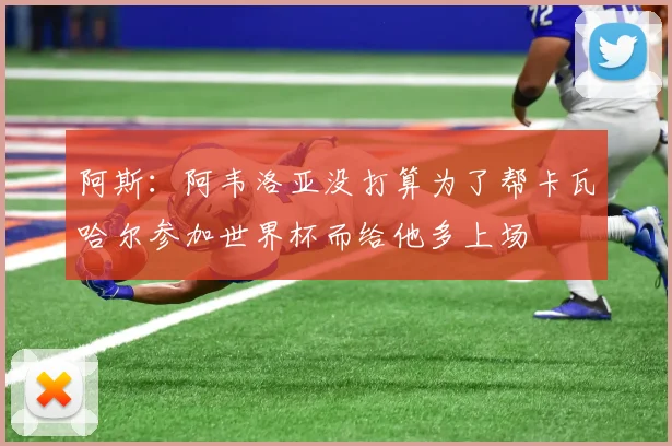 阿斯：阿韦洛亚没打算为了帮卡瓦哈尔参加世界杯而给他多上场