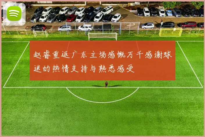 赵睿重返广东主场感慨万千感谢球迷的热情支持与熟悉感受