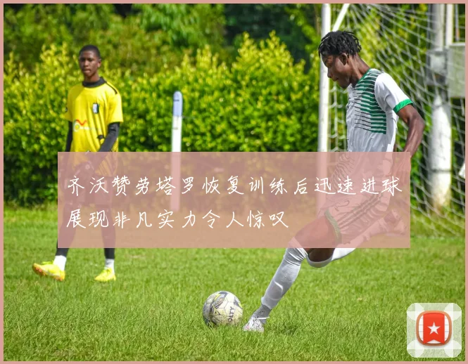 齐沃赞劳塔罗恢复训练后迅速进球展现非凡实力令人惊叹