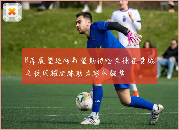 B席展望逆转希望期待哈兰德在曼城之夜闪耀进球助力球队翻盘