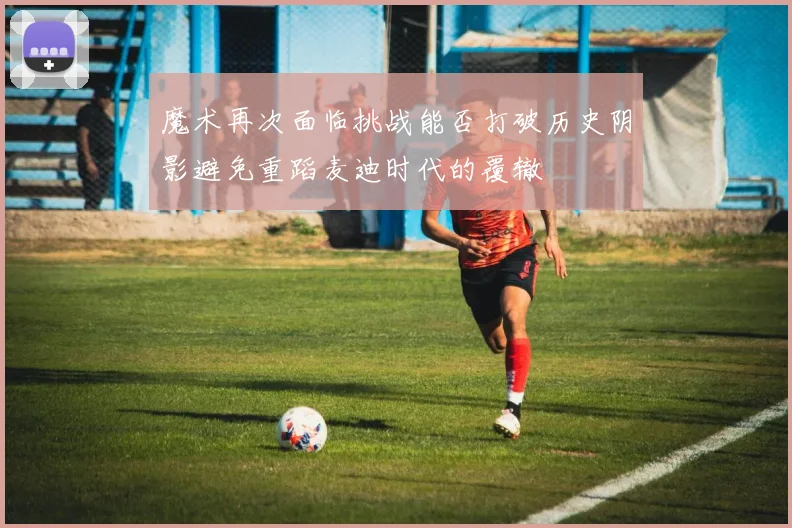 魔术再次面临挑战能否打破历史阴影避免重蹈麦迪时代的覆辙