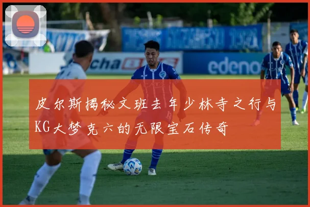 皮尔斯揭秘文班去年少林寺之行与KG大梦克六的无限宝石传奇